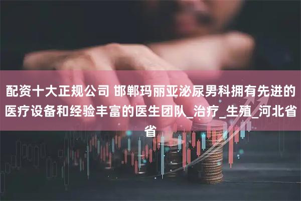 配资十大正规公司 邯郸玛丽亚泌尿男科拥有先进的医疗设备和经验丰富的医生团队_治疗_生殖_河北省