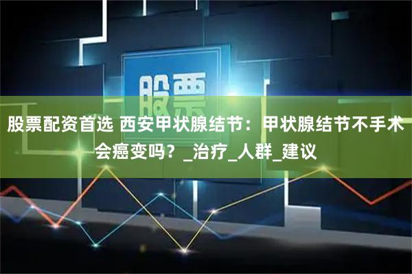 股票配资首选 西安甲状腺结节：甲状腺结节不手术会癌变吗？_治疗_人群_建议