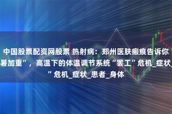 中国股票配资网股票 热射病：郑州医肤瘢痕告诉你不止是“中暑加重”，高温下的体温调节系统“罢工”危机_症状_患者_身体