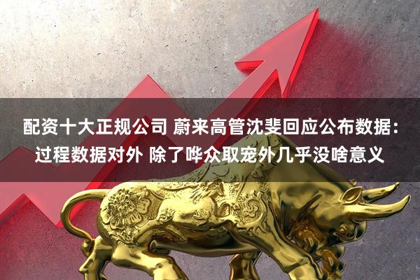 配资十大正规公司 蔚来高管沈斐回应公布数据：过程数据对外 除了哗众取宠外几乎没啥意义
