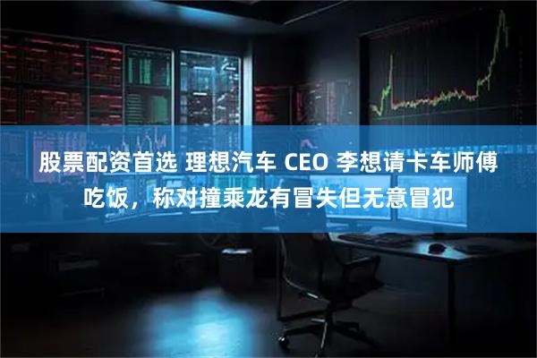 股票配资首选 理想汽车 CEO 李想请卡车师傅吃饭，称对撞乘龙有冒失但无意冒犯