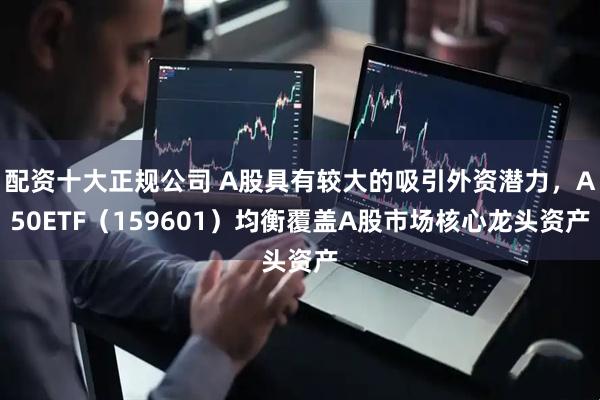 配资十大正规公司 A股具有较大的吸引外资潜力，A50ETF（159601）均衡覆盖A股市场核心龙头资产