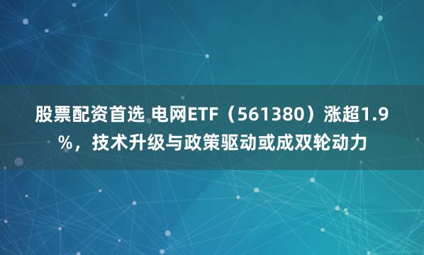 股票配资首选 电网ETF（561380）涨超1.9%，技术升级与政策驱动或成双轮动力