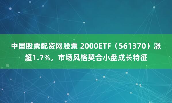 中国股票配资网股票 2000ETF（561370）涨超1.7%，市场风格契合小盘成长特征