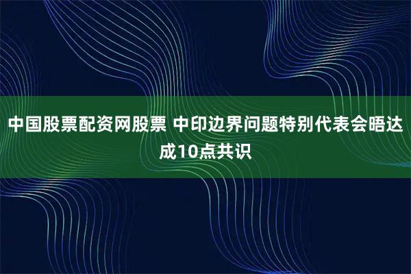 中国股票配资网股票 中印边界问题特别代表会晤达成10点共识