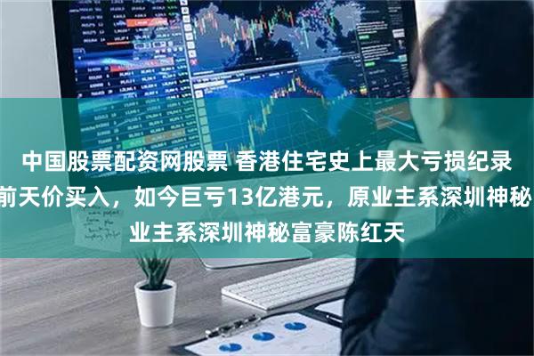 中国股票配资网股票 香港住宅史上最大亏损纪录诞生！9年前天价买入，如今巨亏13亿港元，原业主系深圳神秘富豪陈红天