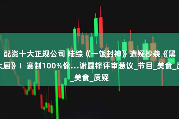 配资十大正规公司 陆综《一饭封神》遭疑抄袭《黑白大厨》！赛制100%像…谢霆锋评审惹议_节目_美食_质疑