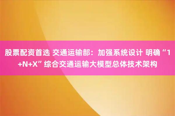 股票配资首选 交通运输部：加强系统设计 明确“1+N+X”综合交通运输大模型总体技术架构