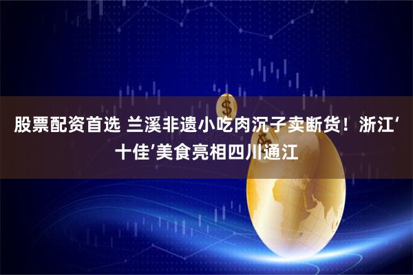 股票配资首选 兰溪非遗小吃肉沉子卖断货！浙江‘十佳’美食亮相四川通江
