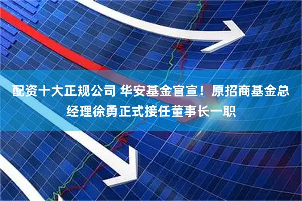配资十大正规公司 华安基金官宣！原招商基金总经理徐勇正式接任董事长一职