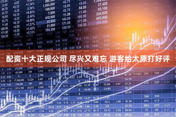 配资十大正规公司 尽兴又难忘 游客给太原打好评