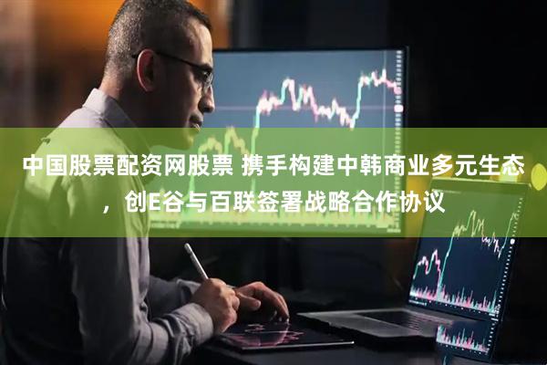 中国股票配资网股票 携手构建中韩商业多元生态，创E谷与百联签署战略合作协议