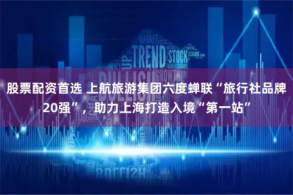股票配资首选 上航旅游集团六度蝉联“旅行社品牌20强”，助力上海打造入境“第一站”