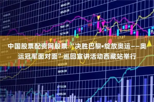 中国股票配资网股票 “决胜巴黎•绽放奥运——奥运冠军面对面”巡回宣讲活动西藏站举行