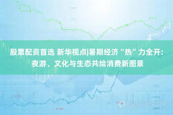 股票配资首选 新华视点|暑期经济“热”力全开: 夜游、文化与生态共绘消费新图景