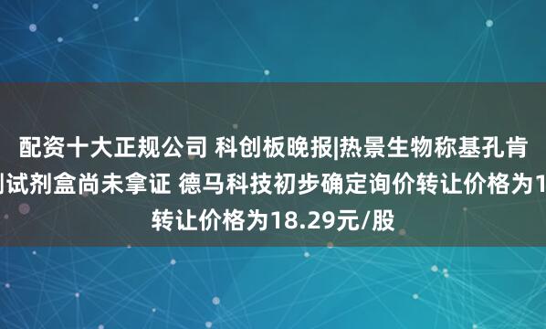 配资十大正规公司 科创板晚报|热景生物称基孔肯雅抗体检测试剂盒尚未拿证 德马科技初步确定询价转让价格为18.29元/股